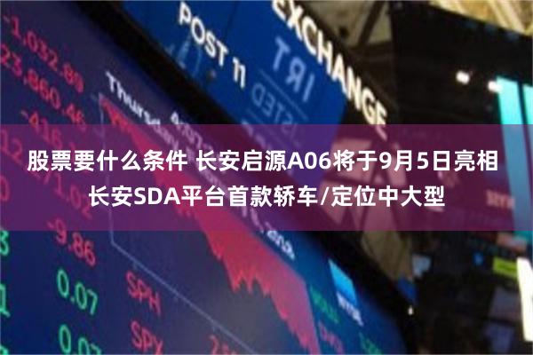 股票要什么条件 长安启源A06将于9月5日亮相 长安SDA平台首款轿车/定位中大型