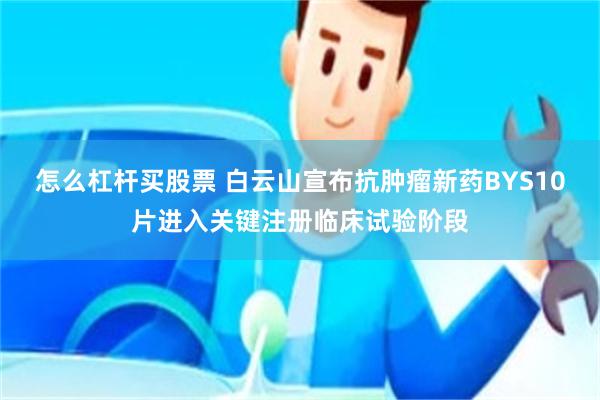 怎么杠杆买股票 白云山宣布抗肿瘤新药BYS10片进入关键注册临床试验阶段