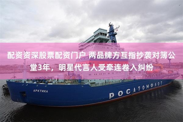 配资资深股票配资门户 两品牌方互指抄袭对簿公堂3年，明星代言人受牵连卷入纠纷