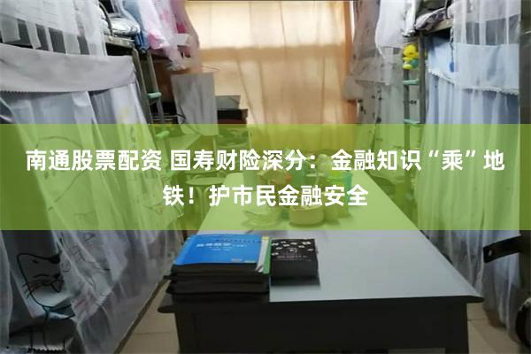 南通股票配资 国寿财险深分：金融知识“乘”地铁！护市民金融安全