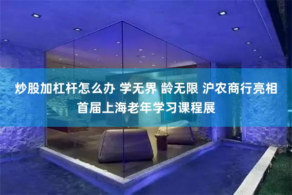 炒股加杠杆怎么办 学无界 龄无限 沪农商行亮相首届上海老年学习课程展