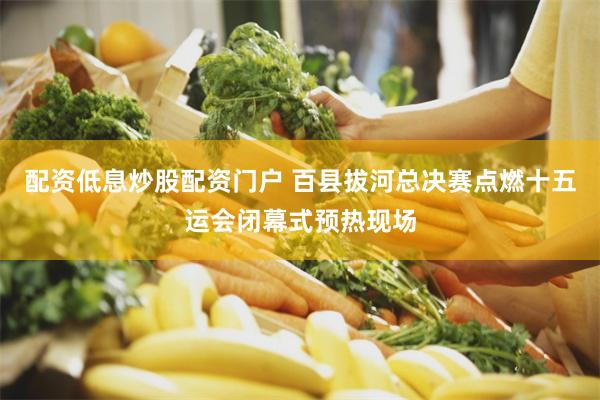 配资低息炒股配资门户 百县拔河总决赛点燃十五运会闭幕式预热现场