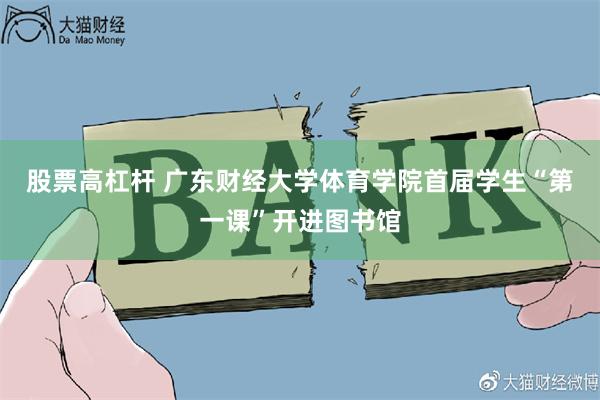 股票高杠杆 广东财经大学体育学院首届学生“第一课”开进图书馆