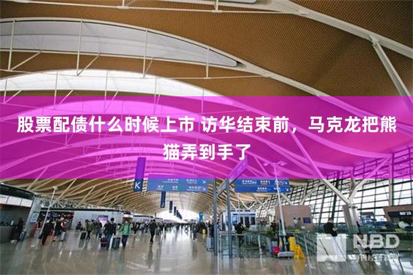 股票配债什么时候上市 访华结束前，马克龙把熊猫弄到手了
