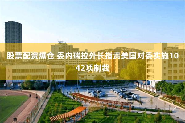 股票配资爆仓 委内瑞拉外长指责美国对委实施1042项制裁