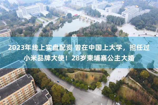 2023年线上实盘配资 曾在中国上大学，担任过小米品牌大使！28岁柬埔寨公主大婚