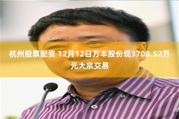 杭州股票配资 12月12日万丰股份现3708.52万元大宗交易