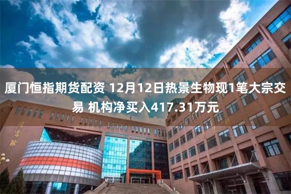 厦门恒指期货配资 12月12日热景生物现1笔大宗交易 机构净买入417.31万元