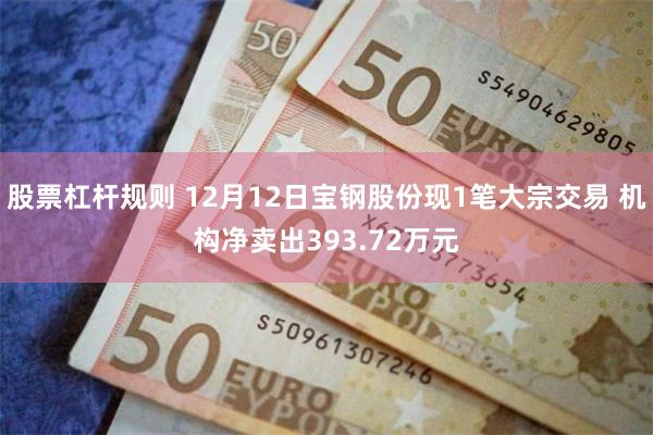 股票杠杆规则 12月12日宝钢股份现1笔大宗交易 机构净卖出393.72万元