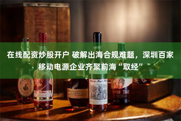在线配资炒股开户 破解出海合规难题，深圳百家移动电源企业齐聚前海“取经”