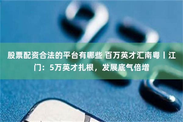 股票配资合法的平台有哪些 百万英才汇南粤丨江门：5万英才扎根，发展底气倍增
