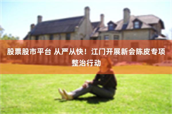 股票股市平台 从严从快！江门开展新会陈皮专项整治行动