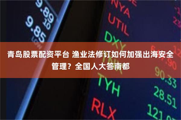 青岛股票配资平台 渔业法修订如何加强出海安全管理？全国人大答南都
