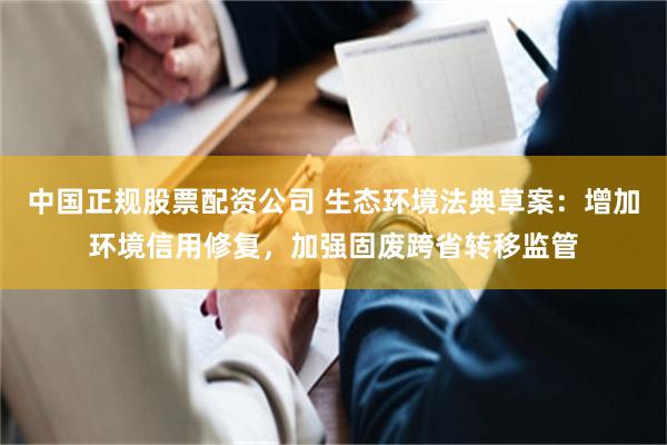 中国正规股票配资公司 生态环境法典草案：增加环境信用修复，加强固废跨省转移监管