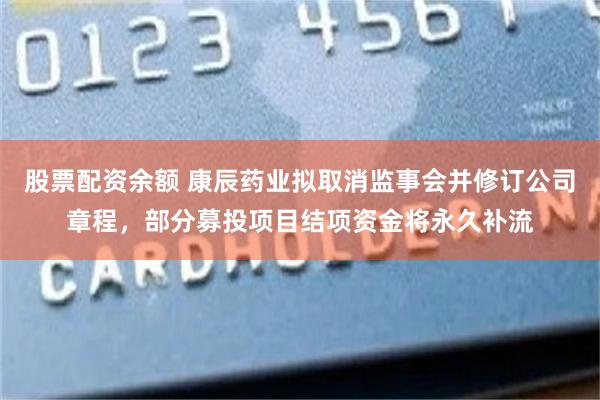 股票配资余额 康辰药业拟取消监事会并修订公司章程，部分募投项目结项资金将永久补流