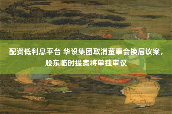 配资低利息平台 华设集团取消董事会换届议案，股东临时提案将单独审议