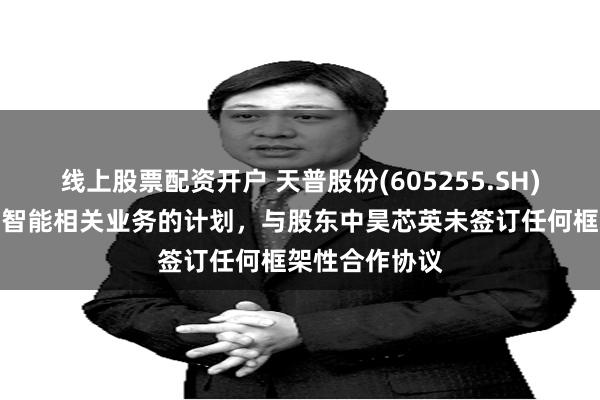 线上股票配资开户 天普股份(605255.SH)：无开展人工智能相关业务的计划，与股东中昊芯英未签订任何框架性合作协议