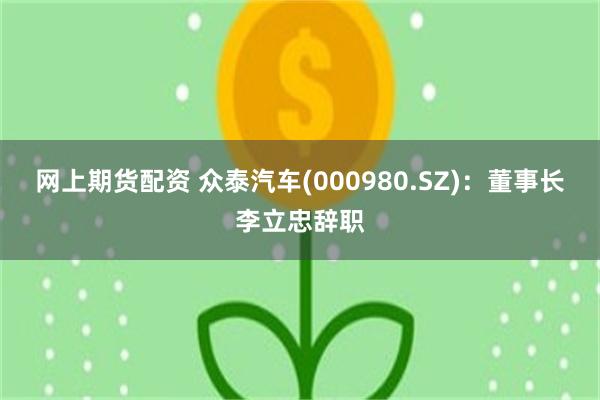 网上期货配资 众泰汽车(000980.SZ)：董事长李立忠辞职