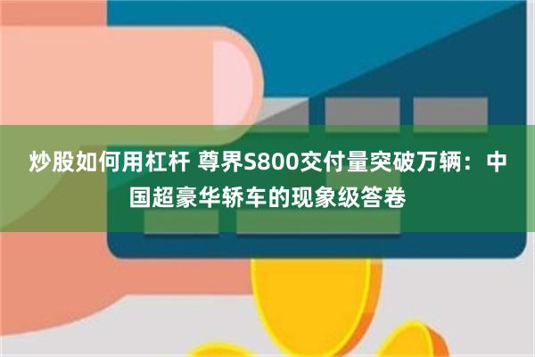 炒股如何用杠杆 尊界S800交付量突破万辆：中国超豪华轿车的现象级答卷