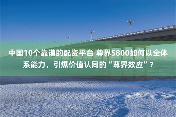 中国10个靠谱的配资平台 尊界S800如何以全体系能力，引爆价值认同的“尊界效应”？