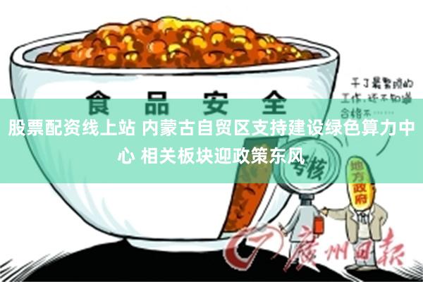 股票配资线上站 内蒙古自贸区支持建设绿色算力中心 相关板块迎政策东风