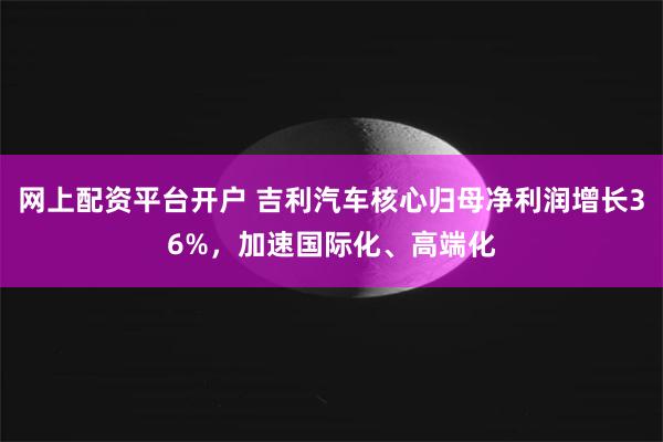 网上配资平台开户 吉利汽车核心归母净利润增长36%，加速国际化、高端化