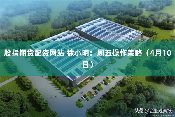 股指期货配资网站 徐小明：周五操作策略（4月10日）