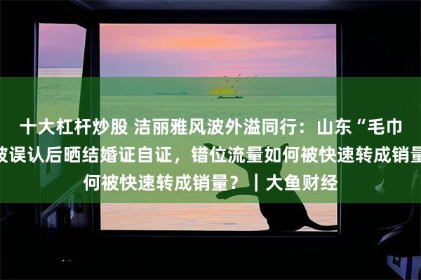 十大杠杆炒股 洁丽雅风波外溢同行：山东“毛巾老板”直播间被误认后晒结婚证自证，错位流量如何被快速转成销量？｜大鱼财经
