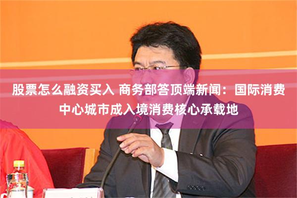 股票怎么融资买入 商务部答顶端新闻:国际消费中心城市成入境消费核心承载地
