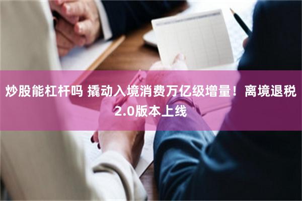 炒股能杠杆吗 撬动入境消费万亿级增量！离境退税2.0版本上线