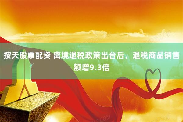 按天股票配资 离境退税政策出台后，退税商品销售额增9.3倍