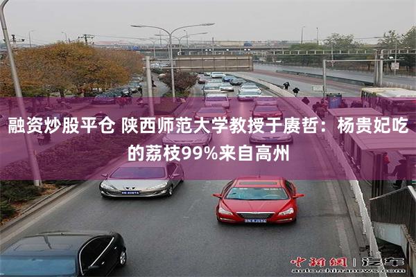 融资炒股平仓 陕西师范大学教授于赓哲：杨贵妃吃的荔枝99%来自高州