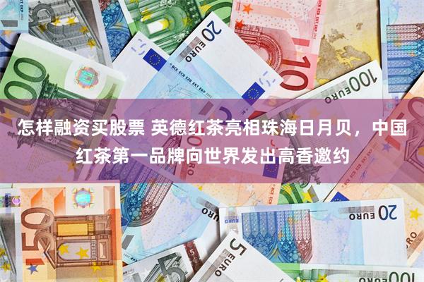怎样融资买股票 英德红茶亮相珠海日月贝，中国红茶第一品牌向世界发出高香邀约