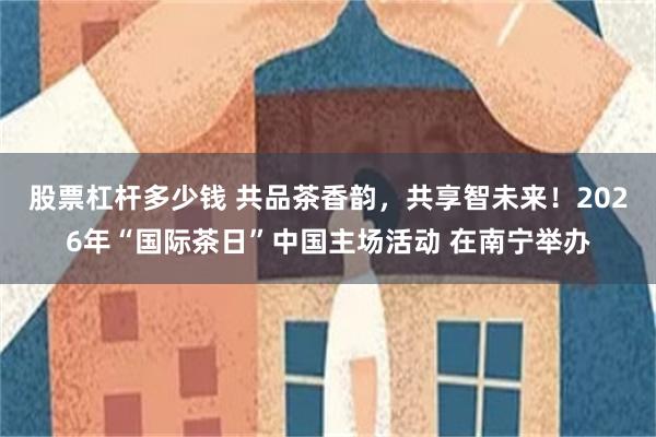 股票杠杆多少钱 共品茶香韵，共享智未来！2026年“国际茶日”中国主场活动 在南宁举办