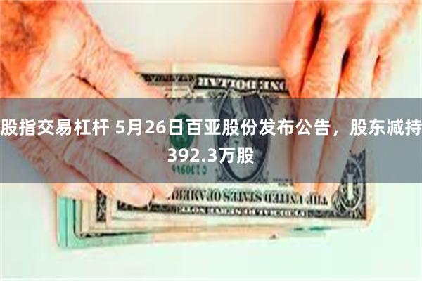 股指交易杠杆 5月26日百亚股份发布公告，股东减持392.3万股