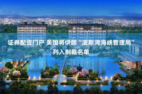证券配资门户 美国将伊朗“波斯湾海峡管理局”列入制裁名单