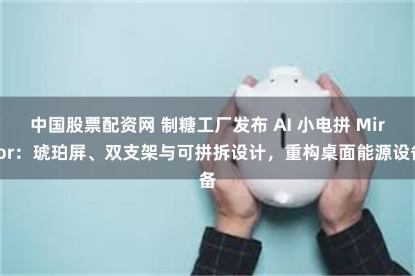 中国股票配资网 制糖工厂发布 AI 小电拼 Mirror：琥珀屏、双支架与可拼拆设计，重构桌面能源设备