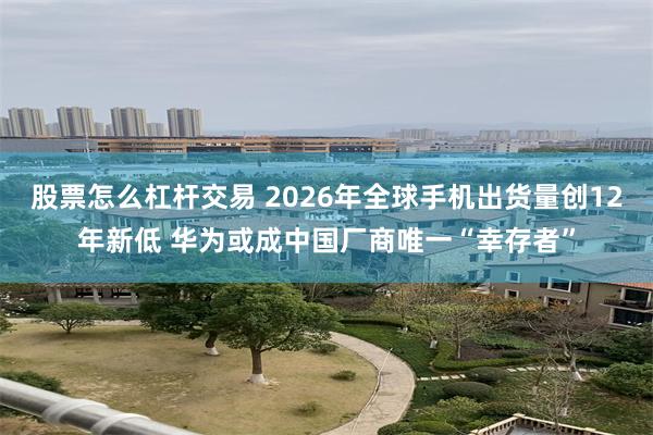 股票怎么杠杆交易 2026年全球手机出货量创12年新低 华为或成中国厂商唯一“幸存者”
