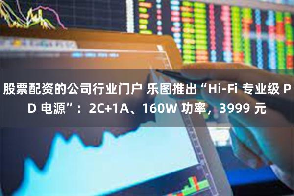 股票配资的公司行业门户 乐图推出“Hi-Fi 专业级 PD 电源”：2C+1A、160W 功率，3999 元