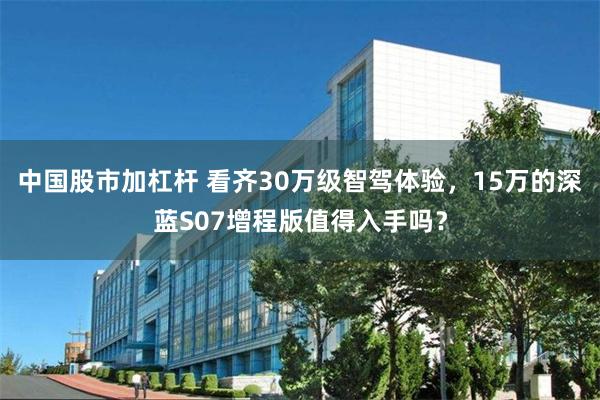 中国股市加杠杆 看齐30万级智驾体验，15万的深蓝S07增程版值得入手吗？
