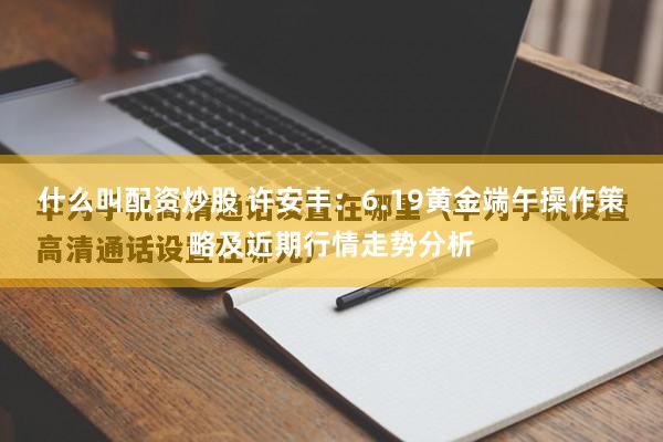 什么叫配资炒股 许安丰：6.19黄金端午操作策略及近期行情走势分析