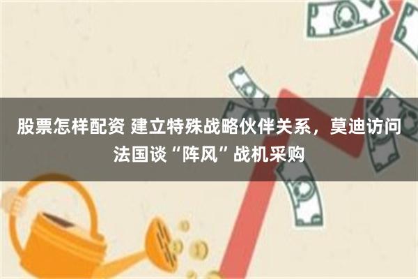 股票怎样配资 建立特殊战略伙伴关系，莫迪访问法国谈“阵风”战机采购