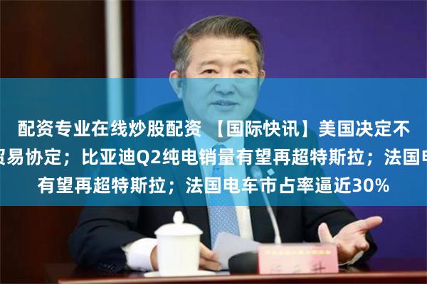 配资专业在线炒股配资 【国际快讯】美国决定不再续签美墨加自由贸易协定；比亚迪Q2纯电销量有望再超特斯拉；法国电车市占率逼近30%