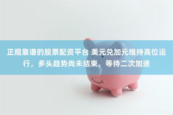 正规靠谱的股票配资平台 美元兑加元维持高位运行，多头趋势尚未结束，等待二次加速