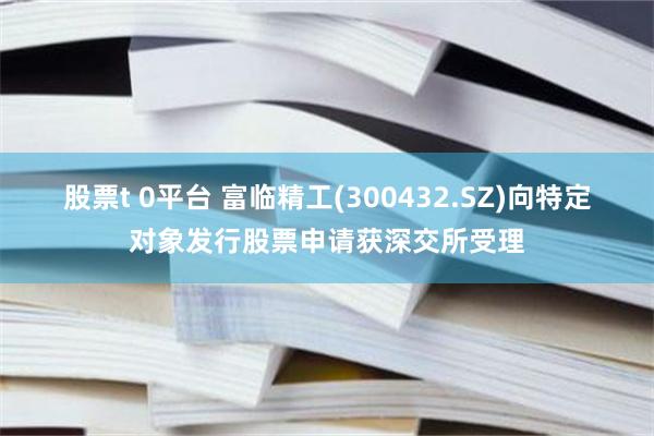 股票t 0平台 富临精工(300432.SZ)向特定对象发行股票申请获深交所受理