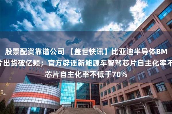 股票配资靠谱公司 【盖世快讯】比亚迪半导体BMS AFE芯片出货破亿颗；官方辟谣新能源车智驾芯片自主化率不低于70%
