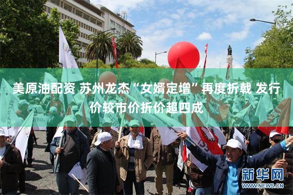 美原油配资 苏州龙杰“女婿定增”再度折戟 发行价较市价折价超四成