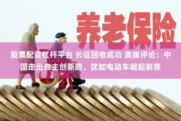 股票配资杠杆平台 长征回收成功 美媒评论：中国走出自主创新路，犹如电动车崛起前夜
