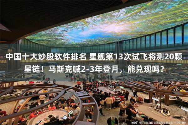 中国十大炒股软件排名 星舰第13次试飞将测20颗星链！马斯克喊2-3年登月，能兑现吗？