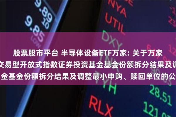 股票股市平台 半导体设备ETF万家: 关于万家中证半导体材料设备主题交易型开放式指数证券投资基金基金份额拆分结果及调整最小申购、赎回单位的公告